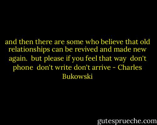 and then there are some who<br />believe that old<br />relationships can be<br />revived and made new<br />again.<br /><br />but please<br />if you feel that way<br /><br />don't phone <br />don't write<br />don't arrive - Charles Bukowski