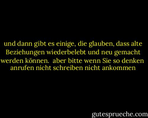 und dann gibt es einige, die<br />glauben, dass alte<br />Beziehungen wiederbelebt und neu<br />gemacht werden können.<br /><br />aber bitte<br />wenn Sie so denken<br /><br />anrufen<br />nicht schreiben<br />nicht ankommen - Charles Bukowski<