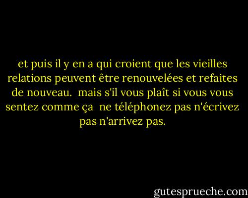 et puis il y en a qui<br />croient que les vieilles<br />relations peuvent être<br />renouvelées et refaites<br />de nouveau.<br /><br />mais s'il vous plaît<br />si vous vous sentez comme ça<br /><br />ne téléphonez pas<br />n'écrivez pas<br />n'arrivez pas. - Charles Bukowski