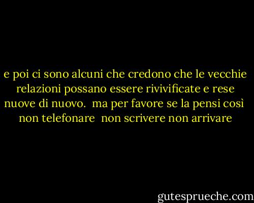 e poi ci sono alcuni che<br />credono che le vecchie<br />relazioni possano essere<br />rivivificate e rese nuove<br />di nuovo.<br /><br />ma per favore<br />se la pensi così<br /><br />non telefonare <br />non scrivere<br />non arrivare - Charles Bukowski