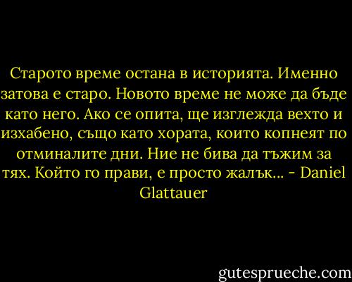 Старото време остана в историята. Именно затова е старо. Новото време не може да бъде като него. Ако се опита, ще изглежда вехто и изхабено, също като хората, които копнеят по отминалите дни. Ние не бива да тъжим за тях. Който го прави, е просто жалък... - Daniel Glattauer