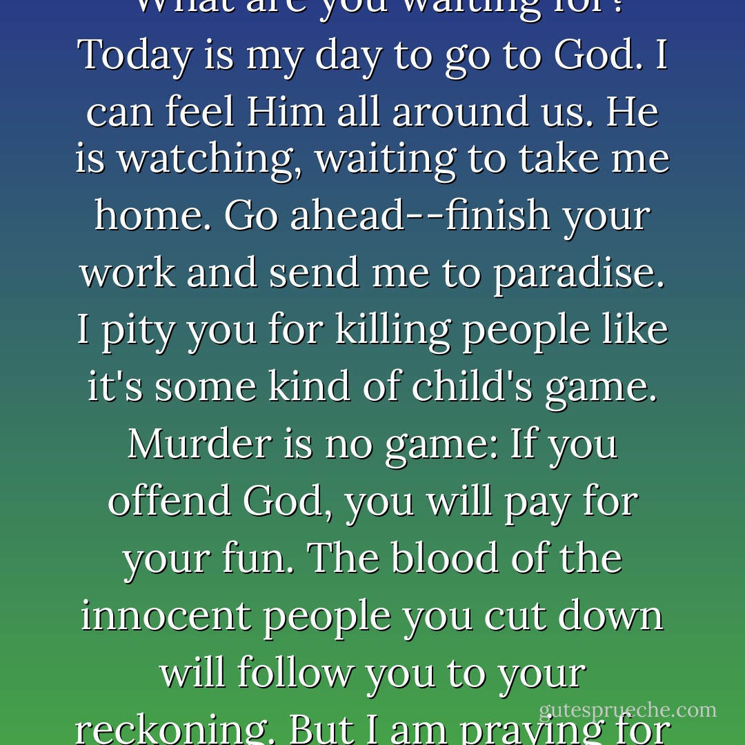 Instead of negotiating or begging for mercy, [my brother Damascene] challenged them to kill him. "Go ahead," he said. "What are you waiting for? Today is my day to go to God. I can feel Him all around us. He is watching, waiting to take me home. Go ahead--finish your work and send me to paradise. I pity you for killing people like it's some kind of child's game. Murder is no game: If you offend God, you will pay for your fun. The blood of the innocent people you cut down will follow you to your reckoning. But I am praying for you. . . I pray that you see the evil you're doing and ask God's forgiveness before it's too late. - Immaculée Ilibagiza