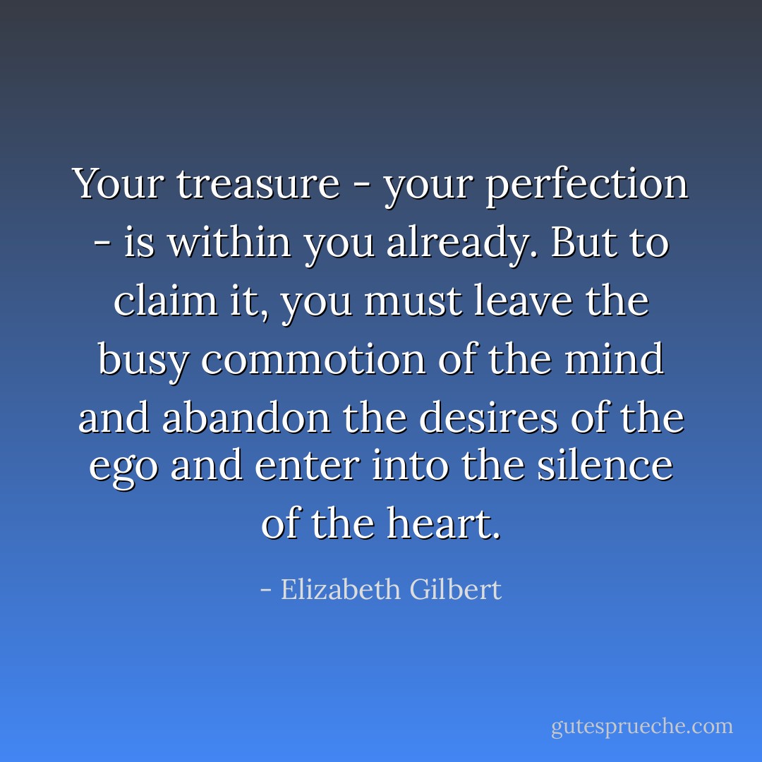 Your treasure - your perfection - is within you already. But to claim it, you must leave the busy commotion of the mind and abandon the desires of the ego and enter into the silence of the heart. - Elizabeth Gilbert