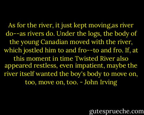 As for the river, it just kept moving,as river do--as rivers do. Under the logs, the body of the young Canadian moved with the river, which jostled him to and fro--to and fro. If, at this moment in time Twisted River also appeared restless, even impatient, maybe the river itself wanted the boy's body to move on, too, move on, too. - John Irving