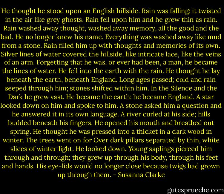 He thought he stood upon an English hillside. Rain was falling; it twisted in the air like grey ghosts. Rain fell upon him and he grew thin as rain. Rain<br />washed away thought, washed away memory, all the good and the bad. He no longer knew his name. Everything was washed away like mud from a stone. Rain filled him up with thoughts and memories of its own. Silver lines of water covered the hillside, like intricate lace, like the veins of an arm. Forgetting that he was, or ever had been, a man, he became the lines of water. He fell into the earth with the rain.<br />He thought he lay beneath the earth, beneath England. Long ages passed; cold and rain seeped through him; stones shifted within him. In the Silence and the Dark he grew vast.<br />He became the earth; he became England. A star looked down on him and spoke to<br />him.<br />A stone asked him a question and he answered it in its own language. A river<br />curled at his side; hills budded beneath his fingers. He opened his mouth and breathed out spring.<br />He thought he was pressed into a thicket in a dark wood in winter. The trees went on for<br />Over dark pillars separated by thin, white slices of winter light. He looked<br />down. Young saplings pierced him through and through; they grew up through his body, through his feet and hands. His eye-lids would no longer close because twigs had grown up through them. - Susanna Clarke