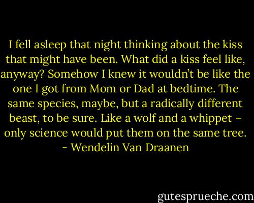 I fell asleep that night thinking about the kiss that might have been. What did a kiss feel like, anyway? Somehow I knew it wouldn’t be like the one I got from Mom or Dad at bedtime. The same species, maybe, but a radically different beast, to be sure. Like a wolf and a whippet – only science would put them on the same tree. - Wendelin Van Draanen