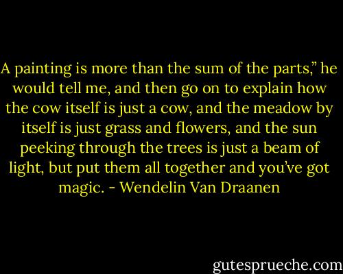 A painting is more than the sum of the parts,” he would tell me, and then go on to explain how the cow itself is just a cow, and the meadow by itself is just grass and flowers, and the sun peeking through the trees is just a beam of light, but put them all together and you’ve got magic. - Wendelin Van Draanen