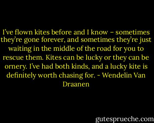 I’ve flown kites before and I know – sometimes they’re gone forever, and sometimes they’re just waiting in the middle of the road for you to rescue them. Kites can be lucky or they can be ornery. I’ve had both kinds, and a lucky kite is definitely worth chasing for. - Wendelin Van Draanen