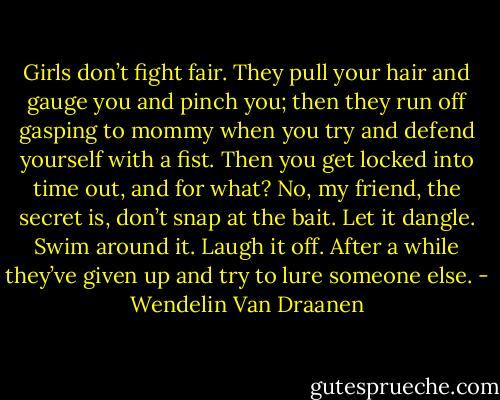 Girls don’t fight fair. They pull your hair and gauge you and pinch you; then they run off gasping to mommy when you try and defend yourself with a fist. Then you get locked into time out, and for what? No, my friend, the secret is, don’t snap at the bait. Let it dangle. Swim around it. Laugh it off. After a while they’ve given up and try to lure someone else. - Wendelin Van Draanen