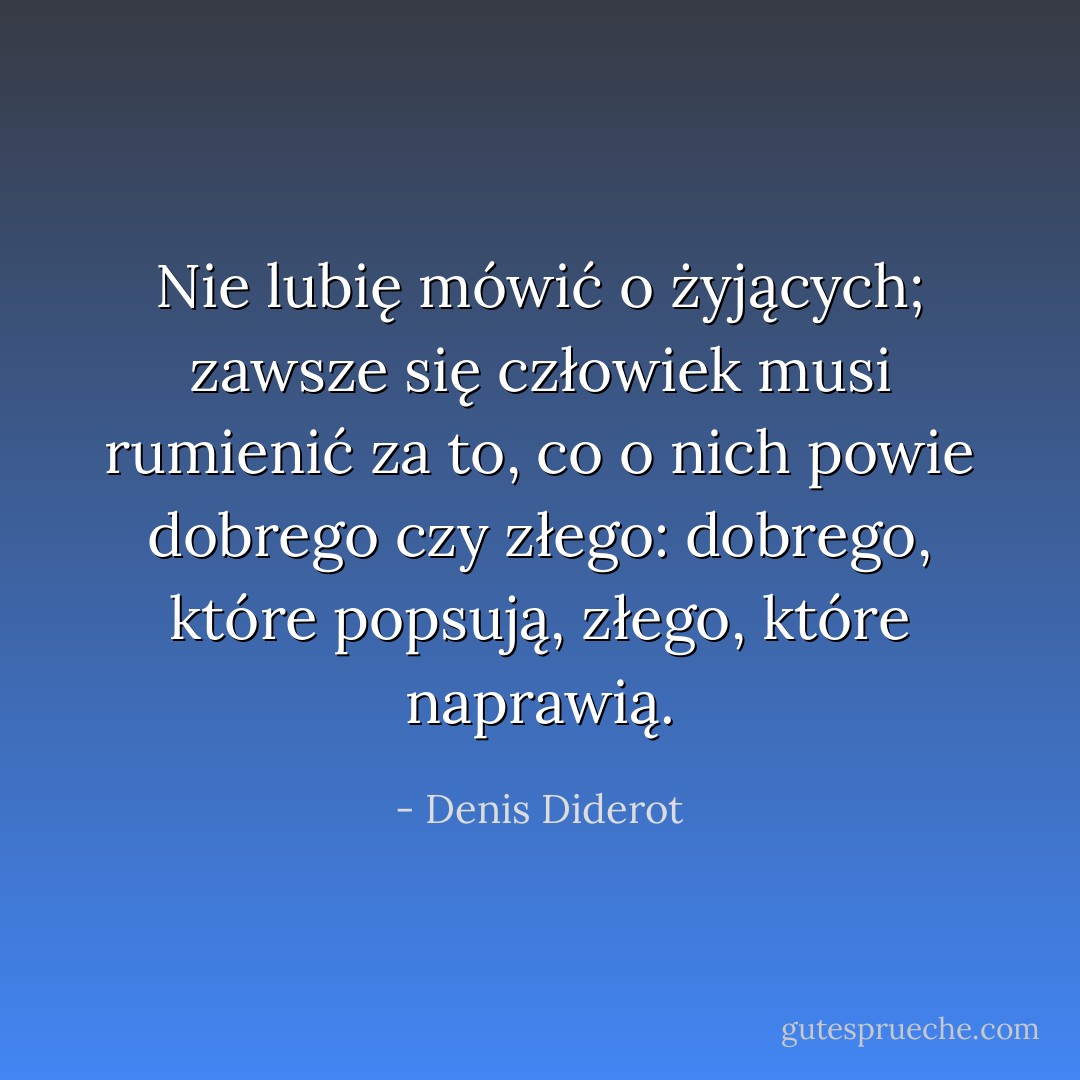 Nie lubię mówić o żyjących; zawsze się człowiek musi rumienić za to, co o nich powie dobrego czy złego: dobrego, które popsują, złego, które naprawią. - Denis Diderot