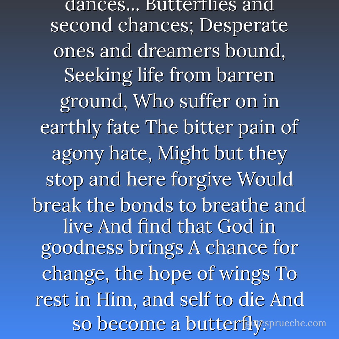 I tell of hearts and souls and dances...<br />Butterflies and second chances;<br />Desperate ones and dreamers bound,<br />Seeking life from barren ground,<br />Who suffer on in earthly fate<br />The bitter pain of agony hate,<br />Might but they stop and here forgive<br />Would break the bonds to breathe and live<br />And find that God in goodness brings<br />A chance for change, the hope of wings<br />To rest in Him, and self to die<br />And so become a butterfly. - Karen Kingsbury