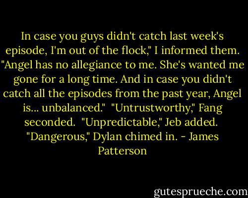 In case you guys didn't catch last week's episode, I'm out of the flock," I informed them. "Angel has no allegiance to me. She's wanted me gone for a long time. And in case you didn't catch all the episodes from the past year, Angel is... unbalanced."<br /><br />"Untrustworthy," Fang seconded.<br /><br />"Unpredictable," Jeb added.<br /><br />"Dangerous," Dylan chimed in. - James Patterson