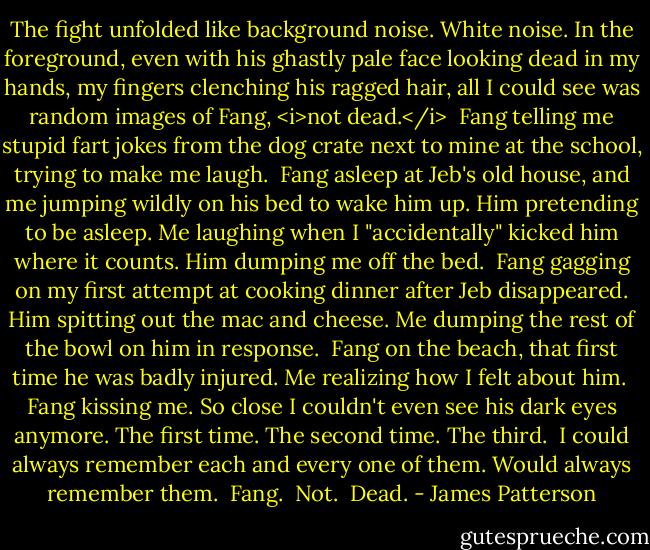 The fight unfolded like background noise. White noise. In the foreground, even with his ghastly pale face looking dead in my hands, my fingers clenching his ragged hair, all I could see was random images of Fang, <i>not dead.</i><br /><br />Fang telling me stupid fart jokes from the dog crate next to mine at the school, trying to make me laugh.<br /><br />Fang asleep at Jeb's old house, and me jumping wildly on his bed to wake him up. Him pretending to be asleep. Me laughing when I "accidentally" kicked him where it counts. Him dumping me off the bed.<br /><br />Fang gagging on my first attempt at cooking dinner after Jeb disappeared. Him spitting out the mac and cheese. Me dumping the rest of the bowl on him in response.<br /><br />Fang on the beach, that first time he was badly injured. Me realizing how I felt about him.<br /><br />Fang kissing me. So close I couldn't even see his dark eyes anymore. The first time. The second time. The third.<br /><br />I could always remember each and every one of them. Would always remember them.<br /><br />Fang.<br /><br />Not.<br /><br />Dead. - James Patterson