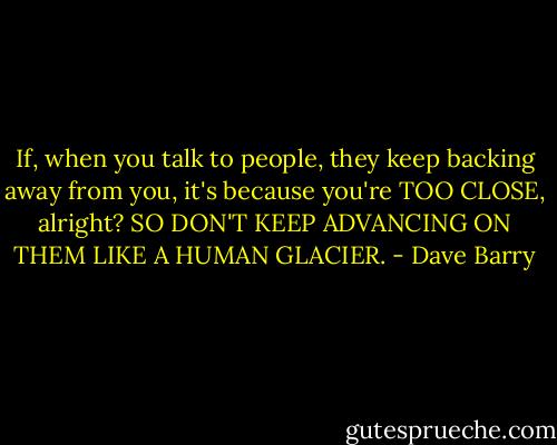 If, when you talk to people, they keep backing away from you, it's because you're TOO CLOSE, alright? SO DON'T KEEP ADVANCING ON THEM LIKE A HUMAN GLACIER. - Dave Barry