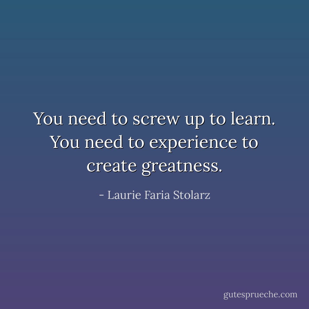 You need to screw up to learn. You need to experience to create greatness. - Laurie Faria Stolarz