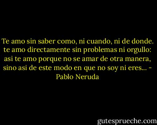 Te amo sin saber como, ni cuando, ni de donde. te amo directamente sin problemas ni orgullo: asi te amo porque no se amar de otra manera, sino asi de este modo en que no soy ni eres... - Pablo Neruda