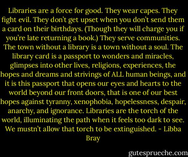Libraries are a force for good. They wear capes. They fight evil. They don’t get upset when you don’t send them a card on their birthdays. (Though they will charge you if you’re late returning a book.) They serve communities. The town without a library is a town without a soul. The library card is a passport to wonders and miracles, glimpses into other lives, religions, experiences, the hopes and dreams and strivings of ALL human beings, and it is this passport that opens our eyes and hearts to the world beyond our front doors, that is one of our best hopes against tyranny, xenophobia, hopelessness, despair, anarchy, and ignorance. Libraries are the torch of the world, illuminating the path when it feels too dark to see. We mustn’t allow that torch to be extinguished. - Libba Bray