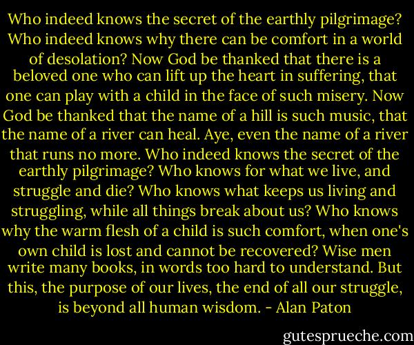 Who indeed knows the secret of the earthly pilgrimage? Who indeed knows why there can be comfort in a world of desolation? Now God be thanked that there is a beloved one who can lift up the heart in suffering, that one can play with a child in the face of such misery. Now God be thanked that the name of a hill is such music, that the name of a river can heal. Aye, even the name of a river that runs no more.<br />Who indeed knows the secret of the earthly pilgrimage? Who knows for what we live, and struggle and die? Who knows what keeps us living and struggling, while all things break about us? Who knows why the warm flesh of a child is such comfort, when one's own child is lost and cannot be recovered? Wise men write many books, in words too hard to understand. But this, the purpose of our lives, the end of all our struggle, is beyond all human wisdom. - Alan Paton