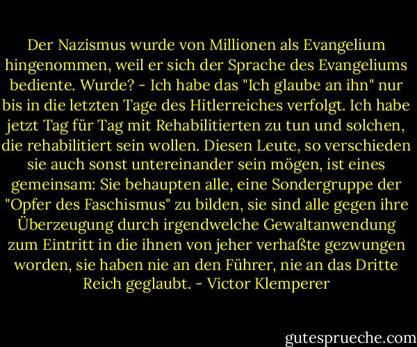 Der Nazismus wurde von Millionen als Evangelium hingenommen, weil er sich der Sprache des Evangeliums bediente. Wurde? - Ich habe das "Ich glaube an ihn" nur bis in die letzten Tage des Hitlerreiches verfolgt. Ich habe jetzt Tag für Tag mit Rehabilitierten zu tun und solchen, die rehabilitiert sein wollen. Diesen Leute, so verschieden sie auch sonst untereinander sein mögen, ist eines gemeinsam: Sie behaupten alle, eine Sondergruppe der "Opfer des Faschismus" zu bilden, sie sind alle gegen ihre Überzeugung durch irgendwelche Gewaltanwendung zum Eintritt in die ihnen von jeher verhaßte gezwungen worden, sie haben nie an den Führer, nie an das Dritte Reich geglaubt. - Victor Klemperer