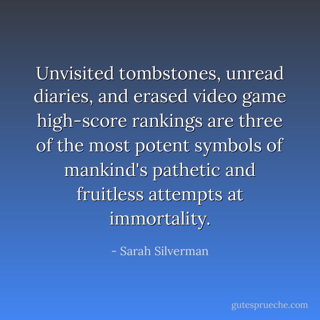 Unvisited tombstones, unread diaries, and erased video game high-score rankings are three of the most potent symbols of mankind's pathetic and fruitless attempts at immortality. - Sarah Silverman