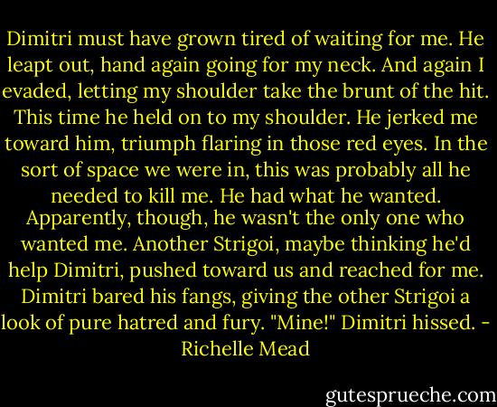 Dimitri must have grown tired of waiting for me. He leapt out, hand again going for my neck. And again I evaded, letting my shoulder take the brunt of the hit. This time he held on to my shoulder. He jerked me toward him, triumph flaring in those red eyes. In the sort of space we were in, this was probably all he needed to kill me. He had what he wanted.<br />Apparently, though, he wasn't the only one who wanted me. Another Strigoi, maybe thinking he'd help Dimitri, pushed toward us and reached for me. Dimitri bared his fangs, giving the other Strigoi a look of pure hatred and fury.<br />"Mine!" Dimitri hissed. - Richelle Mead