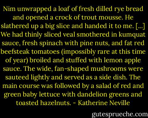 Nim unwrapped a loaf of fresh dilled rye bread and opened a crock of trout mousse. He slathered up a big slice and handed it to me. [...] We had thinly sliced veal smothered in kumquat sauce, fresh spinach with pine nuts, and fat red beefsteak tomatoes (impossibly rare at this time of year) broiled and stuffed with lemon apple sauce. The wide, fan-shaped mushrooms were sauteed lightly and served as a side dish. The main course was followed by a salad of red and green baby lettuce with dandelion greens and toasted hazelnuts. - Katherine Neville