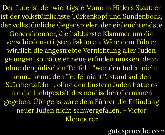 Der Jude ist der wichtigste Mann in Hitlers Staat: er ist der volkstümlichste Türkenkopf und Sündenbock, der volkstümliche Gegenspieler, der einleuchtendste Generalnenner, die haltbarste Klammer um die verschiedenartigsten Faktoren. Wäre dem Führer wirklich die angestrebte Vernichtung aller Juden gelungen, so hätte er neue erfinden müssen, denn ohne den jüdischen Teufel - "wer den Juden nicht kennt, kennt den Teufel nicht"", stand auf den Stürmertafeln -, ohne den finstern Juden hätte es nie die Lichtgestalt des nordischen Germanen gegeben. Übrigens wäre dem Führer die Erfindung neuer Juden nicht schwergefallen. - Victor Klemperer