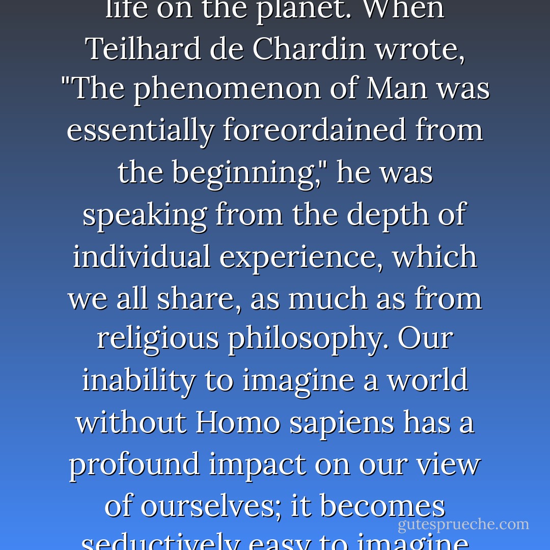 Our self-awareness impresses itself on us so cogently, as individuals and as a species, that we cannot imagine ourselves out of existence, even though for hundreds of millions of years humans played no part in the flow of life on the planet. When Teilhard de Chardin wrote, "The phenomenon of Man was essentially foreordained from the beginning," he was speaking from the depth of individual experience, which we all share, as much as from religious philosophy. Our inability to imagine a world without Homo sapiens has a profound impact on our view of ourselves; it becomes seductively easy to imagine that our evolution was inevitable. And inevitability gives meaning to life, because there is a deep security in believing that the way things are is the way they were meant to be. - Richard E. Leakey