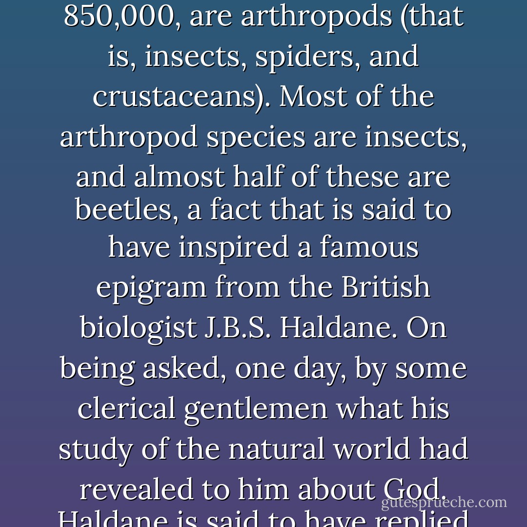 Eighty-five percent of recorded species live in the terrestrial realm, and the majority of these, some 850,000, are arthropods (that is, insects, spiders, and crustaceans). Most of the arthropod species are insects, and almost half of these are beetles, a fact that is said to have inspired a famous epigram from the British biologist J.B.S. Haldane. On being asked, one day, by some clerical gentlemen what his study of the natural world had revealed to him about God. Haldane is said to have replied that it indicated that He had "an inordinate fondness of beetles. - Richard E. Leakey
