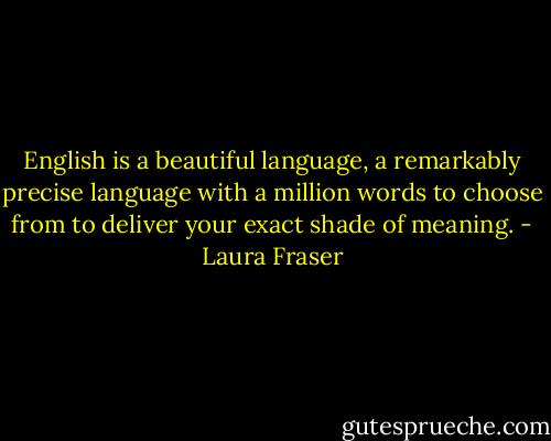 English is a beautiful language, a remarkably precise language with a million words to choose from to deliver your exact shade of meaning. - Laura Fraser
