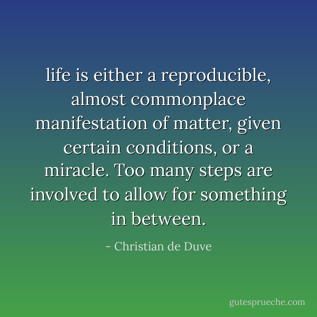 life is either a reproducible, almost commonplace manifestation of matter, given certain conditions, or a miracle. Too many steps are involved to allow for something in between. - Christian de Duve
