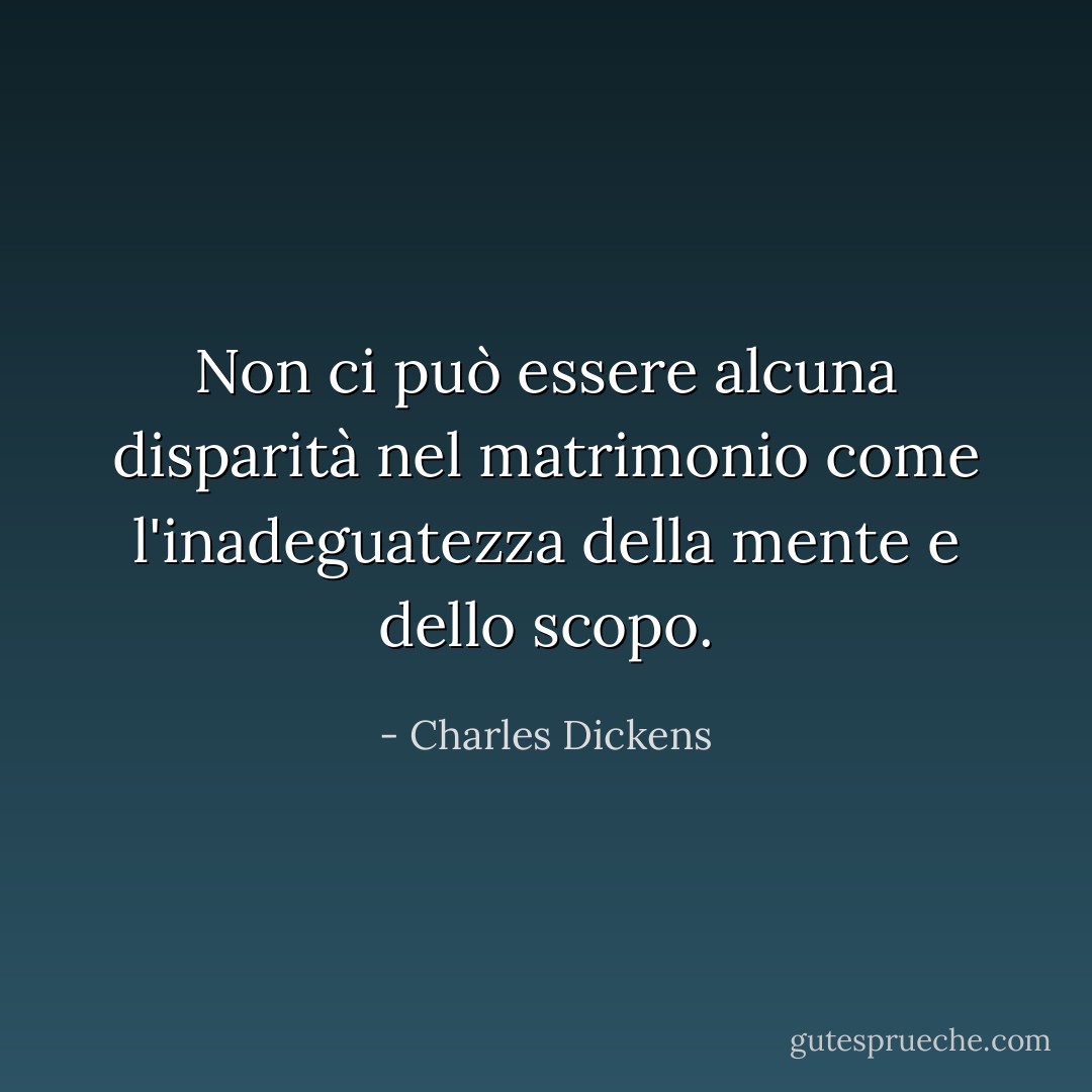 Non ci può essere alcuna disparità nel matrimonio come l'inadeguatezza della mente e dello scopo. - Charles Dickens