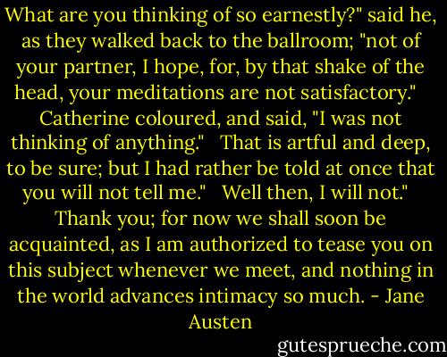 What are you thinking of so earnestly?" said he, as they walked back to the ballroom; "not of your partner, I hope, for, by that shake of the head, your meditations are not satisfactory." <br /><br />Catherine coloured, and said, "I was not thinking of anything." <br /><br />That is artful and deep, to be sure; but I had rather be told at once that you will not tell me." <br /><br />Well then, I will not." <br /><br />Thank you; for now we shall soon be acquainted, as I am authorized to tease you on this subject whenever we meet, and nothing in the world advances intimacy so much. - Jane Austen
