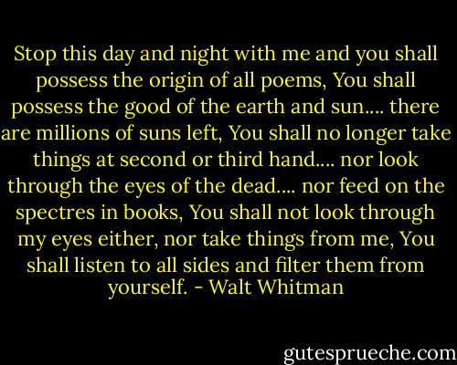 Stop this day and night with me and you shall possess the origin of all poems,<br />You shall possess the good of the earth and sun.... there are millions of suns left,<br />You shall no longer take things at second or third hand.... nor look through the eyes of the dead.... nor feed on the spectres in books,<br />You shall not look through my eyes either, nor take things from me,<br />You shall listen to all sides and filter them from yourself. - Walt Whitman