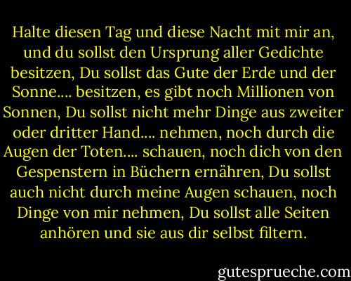 Halte diesen Tag und diese Nacht mit mir an, und du sollst den Ursprung aller Gedichte besitzen,<br />Du sollst das Gute der Erde und der Sonne.... besitzen, es gibt noch Millionen von Sonnen,<br />Du sollst nicht mehr Dinge aus zweiter oder dritter Hand.... nehmen, noch durch die Augen der Toten.... schauen, noch dich von den Gespenstern in Büchern ernähren,<br />Du sollst auch nicht durch meine Augen schauen, noch Dinge von mir nehmen,<br />Du sollst alle Seiten anhören und sie aus dir selbst filtern. - Walt Whitman<