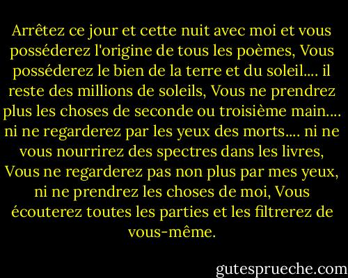 Arrêtez ce jour et cette nuit avec moi et vous posséderez l'origine de tous les poèmes,<br />Vous posséderez le bien de la terre et du soleil.... il reste des millions de soleils,<br />Vous ne prendrez plus les choses de seconde ou troisième main.... ni ne regarderez par les yeux des morts.... ni ne vous nourrirez des spectres dans les livres,<br />Vous ne regarderez pas non plus par mes yeux, ni ne prendrez les choses de moi,<br />Vous écouterez toutes les parties et les filtrerez de vous-même. - Walt Whitman