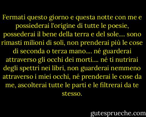 Fermati questo giorno e questa notte con me e possiederai l'origine di tutte le poesie,<br />possederai il bene della terra e del sole.... sono rimasti milioni di soli,<br />non prenderai più le cose di seconda o terza mano.... né guarderai attraverso gli occhi dei morti.... né ti nutrirai degli spettri nei libri,<br />non guarderai nemmeno attraverso i miei occhi, né prenderai le cose da me,<br />ascolterai tutte le parti e le filtrerai da te stesso. - Walt Whitman