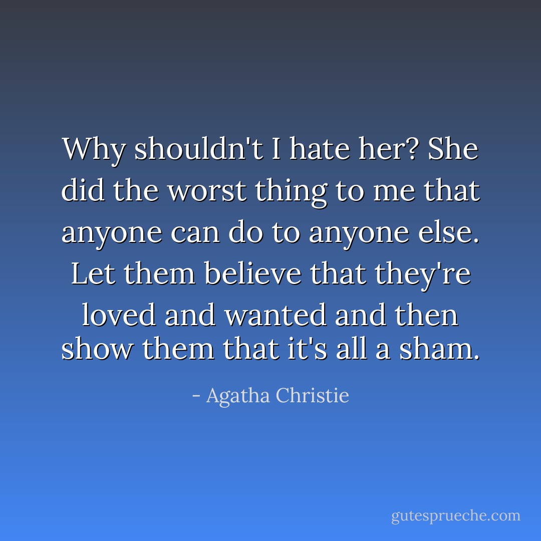 Why shouldn't I hate her? She did the worst thing to me that anyone can do to anyone else. Let them believe that they're loved and wanted and then show them that it's all a sham. - Agatha Christie