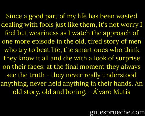 Since a good part of my life has been wasted dealing with fools just like them, it's not worry I feel but weariness as I watch the approach of one more episode in the old, tired story of men who try to beat life, the smart ones who think they know it all and die with a look of surprise on their faces: at the final moment they always see the truth - they never really understood anything, never held anything in their hands. An old story, old and boring. - Álvaro Mutis