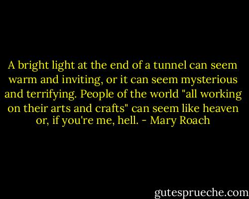 A bright light at the end of a tunnel can seem warm and inviting, or it can seem mysterious and terrifying. People of the world "all working on their arts and crafts" can seem like heaven or, if you're me, hell. - Mary Roach