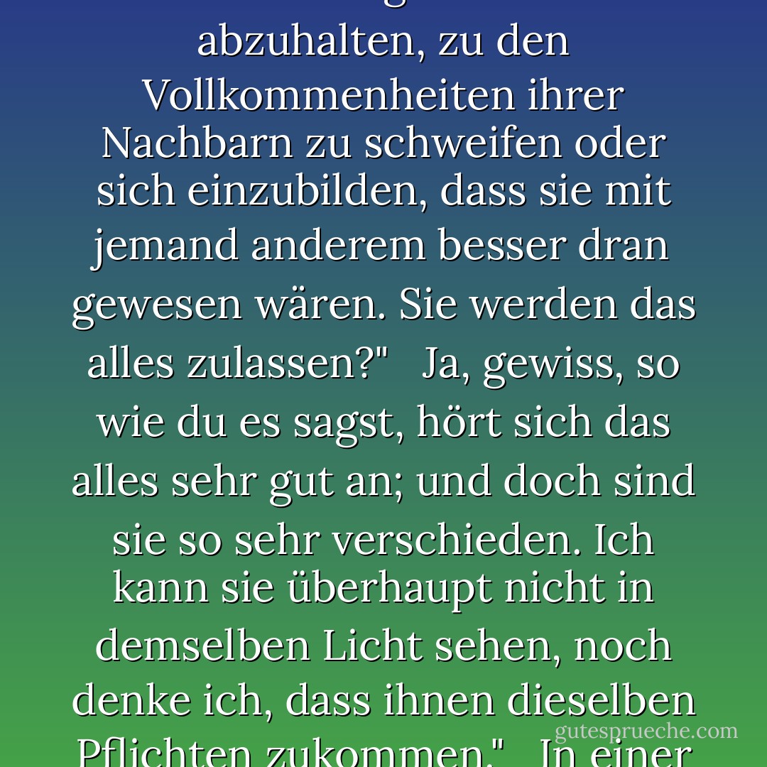 Ihr Partner kam nun näher und sagte: "Dieser Herr hätte mich um meine Geduld gebracht, wenn er noch eine halbe Minute länger bei Ihnen geblieben wäre. Er hat nicht das Recht, die Aufmerksamkeit meiner Partnerin von mir abzuziehen. Wir haben einen Vertrag über gegenseitiges Einvernehmen für die Dauer eines Abends geschlossen, und all unser Einvernehmen gehört für diese Zeit allein dem anderen. Niemand kann sich an die Aufmerksamkeit des einen heften, ohne die Rechte des anderen zu verletzen. Ich betrachte einen Landtanz als Sinnbild der Ehe. Treue und Gefälligkeit sind die Hauptpflichten beider; und die Männer, die nicht selbst tanzen oder heiraten wollen, haben nichts mit den Partnern oder Ehefrauen ihrer Nachbarn zu schaffen." <br /><br />Aber das sind doch so ganz verschiedene Dinge!" <br /><br /> "Dass du denkst, man kann sie nicht miteinander vergleichen." <br /><br />Natürlich nicht. Menschen, die heiraten, können sich nie trennen, sondern müssen zusammen gehen und das Haus hüten. Menschen, die tanzen, stehen sich nur eine halbe Stunde lang in einem langen Raum gegenüber." <br /><br />Und das ist Ihre Definition von Heirat und Tanz. So gesehen ist ihre Ähnlichkeit sicherlich nicht auffallend; aber ich denke, ich könnte sie in eine solche Sichtweise einordnen. Sie werden zugeben, dass bei beiden der Mann den Vorteil der Wahl hat, die Frau nur die Macht der Ablehnung; dass es sich bei beiden um eine Verlobung zwischen Mann und Frau handelt, die zu beider Vorteil geschlossen wird; und dass sie, wenn sie einmal eingegangen ist, bis zu ihrer Auflösung ausschließlich einander gehören; dass es ihre Pflicht ist, sich zu bemühen, dem anderen keinen Anlass zu geben, sich zu wünschen, er oder sie hätte sich anderweitig verausgabt, und ihr bestes Interesse, ihre eigenen Vorstellungen davon abzuhalten, zu den Vollkommenheiten ihrer Nachbarn zu schweifen oder sich einzubilden, dass sie mit jemand anderem besser dran gewesen wären. Sie werden das alles zulassen?" <br /><br />Ja, gewiss, so wie du es sagst, hört sich das alles sehr gut an; und doch sind sie so sehr verschieden. Ich kann sie überhaupt nicht in demselben Licht sehen, noch denke ich, dass ihnen dieselben Pflichten zukommen." <br /><br />In einer Hinsicht gibt es sicherlich einen Unterschied. In der Ehe soll der Mann für den Unterhalt der Frau sorgen, die Frau soll dem Mann das Heim angenehm machen; er soll versorgen und sie soll lächeln. Aber beim Tanzen sind die Pflichten genau andersherum; von ihm wird die Annehmlichkeit, die Nachgiebigkeit erwartet, während sie den Fächer und das Lavendelwasser zur Verfügung stellt. Ich nehme an, das war der Unterschied in den Pflichten, der Ihnen aufgefallen ist und der die Bedingungen unvergleichlich macht." <br /><br />"Nein, in der Tat, daran habe ich nie gedacht." <br /><br />Dann bin ich ziemlich ratlos. Eines muss ich jedoch bemerken. Diese Haltung Ihrerseits ist ziemlich beunruhigend. Sie lehnen jede Ähnlichkeit in den Verpflichtungen völlig ab; und darf ich daraus nicht schließen, dass Ihre Vorstellungen von den Pflichten des tanzenden Staates nicht so streng sind, wie Ihre Partnerin es sich vielleicht wünscht? Habe ich nicht Grund zu der Befürchtung, dass, wenn der Herr, der gerade mit Ihnen gesprochen hat, zurückkäme, oder wenn irgendein anderer Herr Sie ansprechen würde, Sie nichts daran hindern würde, sich mit ihm zu unterhalten, solange Sie wollen?" <br /><br />Mr. Thorpe ist ein so besonderer Freund meines Bruders, daß ich, wenn er mit mir spricht, wieder mit ihm reden muß; aber außer ihm sind kaum drei junge Männer im Zimmer, die ich kenne." <br /><br />Und das soll meine einzige Sicherheit sein? Weh, weh!" <br /><br />"Nein, ich bin sicher, Sie können keine bessere haben; denn wenn ich niemanden kenne, ist es mir unmöglich, mit ihnen zu reden; und außerdem will ich mit niemandem reden." <br /><br />Nun haben Sie mir eine Sicherheit gegeben, die es wert ist, dass ich sie habe; und ich werde mutig vorgehen. - Jane Austen<