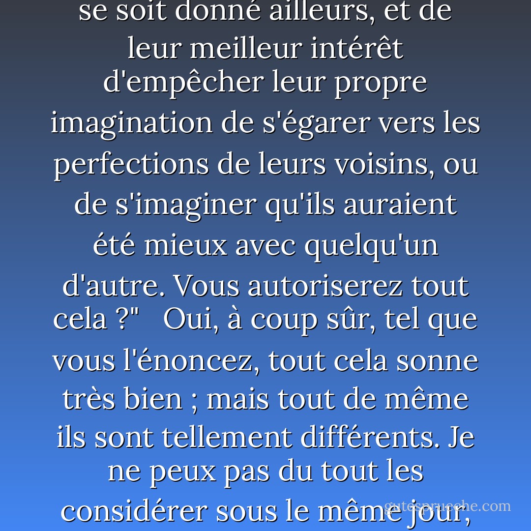 Son partenaire s'approcha alors et dit : " Ce monsieur m'aurait mis à bout de patience s'il était resté avec vous une demi-minute de plus. Il n'a pas à détourner l'attention de mon partenaire de moi. Nous avons conclu un contrat d'agrément mutuel pour l'espace d'une soirée, et tout notre agrément n'appartient qu'à l'autre pendant ce temps. Personne ne peut s'attacher à l'attention de l'un sans porter atteinte aux droits de l'autre. Je considère la danse champêtre comme l'emblème du mariage. La fidélité et la complaisance sont les principaux devoirs de l'un et de l'autre ; et les hommes qui ne choisissent pas de danser ou de se marier eux-mêmes, n'ont rien à faire avec les partenaires ou les femmes de leurs voisins." <br /><br />Mais ce sont des choses si différentes !" <br /><br /> -- Que vous pensez qu'elles ne peuvent pas être comparées ensemble." <br /><br />Certainement pas. Les gens qui se marient ne peuvent jamais se séparer, mais doivent rester ensemble à la maison. Les gens qui dansent ne peuvent que se tenir face à face dans une longue pièce pendant une demi-heure." <br /><br />Et telle est votre définition du mariage et de la danse. Pris sous cet angle certainement, leur ressemblance n'est pas frappante ; mais je crois que je pourrais les placer dans une telle vue. Vous admettrez que, dans l'un et l'autre cas, l'homme a l'avantage du choix, la femme n'a que le pouvoir de refuser ; que, dans l'un et l'autre cas, il s'agit d'un engagement entre l'homme et la femme, formé pour l'avantage de chacun ; et qu'une fois contracté, il appartient exclusivement l'un à l'autre jusqu'au moment de sa dissolution ; qu'il est de leur devoir, à chacun, de s'efforcer de ne donner à l'autre aucune raison de souhaiter qu'il ou elle se soit donné ailleurs, et de leur meilleur intérêt d'empêcher leur propre imagination de s'égarer vers les perfections de leurs voisins, ou de s'imaginer qu'ils auraient été mieux avec quelqu'un d'autre. Vous autoriserez tout cela ?" <br /><br />Oui, à coup sûr, tel que vous l'énoncez, tout cela sonne très bien ; mais tout de même ils sont tellement différents. Je ne peux pas du tout les considérer sous le même jour, ni penser que les mêmes devoirs leur appartiennent." <br /><br />Sur un point, il y a certainement une différence. Dans le mariage, l'homme est censé pourvoir à l'entretien de la femme, la femme rendre le foyer agréable à l'homme ; il doit fournir, et elle doit sourire. Mais dans la danse, leurs devoirs sont exactement différents ; l'amabilité, la conformité sont attendues de lui, tandis qu'elle fournit l'éventail et l'eau de lavande. C'est là, je suppose, la différence des devoirs qui vous a frappé, comme rendant les conditions impossibles à comparer." <br /><br />Non, en effet, je n'ai jamais pensé à cela." <br /><br />Alors je suis tout à fait perdu. Une chose, cependant, je dois observer. Cette disposition de votre part est plutôt alarmante. Vous désavouez totalement toute similitude dans les obligations ; et ne puis-je pas en déduire que vos notions des devoirs de l'état dansant ne sont pas aussi strictes que votre partenaire pourrait le souhaiter ? N'ai-je pas lieu de craindre que si le monsieur qui vous a parlé tout à l'heure revenait, ou si un autre monsieur s'adressait à vous, rien ne vous empêcherait de converser avec lui aussi longtemps que vous le voudriez ?". <br /><br />Monsieur Thorpe est un ami si particulier de mon frère, que s'il me parle, je dois lui reparler ; mais il n'y a guère que trois jeunes gens dans la salle en dehors de lui que je connaisse." <br /><br />Et ce sera là ma seule sécurité ? Hélas, hélas !" <br /><br />Non, je suis sûr que vous ne pouvez pas en avoir une meilleure ; car si je ne connais personne, il m'est impossible de leur parler ; et, d'ailleurs, je ne veux parler à personne." <br /><br />Maintenant, vous m'avez donné une sécurité qui vaut la peine d'être obtenue ; et je vais procéder avec courage. - Jane Austen