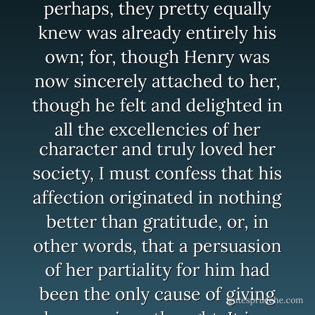 [H]is first purpose was to explain himself, and before they reached Mr. Allen's grounds he had done it so well that Catherine did not think it could ever be repeated too often. She was assured of his affection; and that heart in return was solicited, which, perhaps, they pretty equally knew was already entirely his own; for, though Henry was now sincerely attached to her, though he felt and delighted in all the excellencies of her character and truly loved her society, I must confess that his affection originated in nothing better than gratitude, or, in other words, that a persuasion of her partiality for him had been the only cause of giving her a serious thought. It is a new circumstance in romance, I acknowledge, and dreadfully derogatory of an heroine's dignity; but if it be as new in common life, the credit of a wild imagination will at least be all my own. - Jane Austen