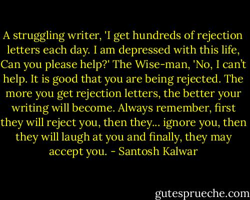 A struggling writer, 'I get hundreds of rejection letters each day. I am depressed with this life, Can you please help?' The Wise-man, 'No, I can’t help. It is good that you are being rejected. The more you get rejection letters, the better your writing will become. Always remember, first they will reject you, then they... ignore you, then they will laugh at you and finally, they may accept you. - Santosh Kalwar