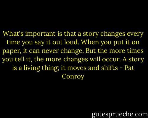 What's important is that a story changes every time you say it out loud. When you put it on paper, it can never change. But the more times you tell it, the more changes will occur. A story is a living thing; it moves and shifts - Pat Conroy