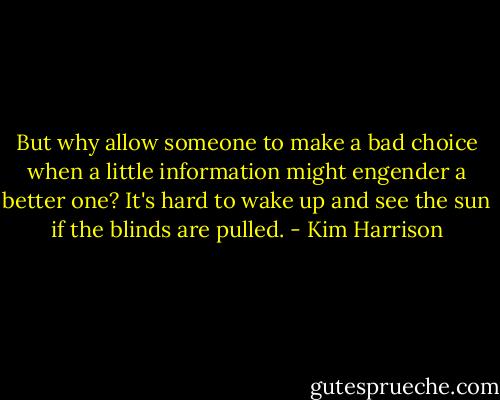But why allow someone to make a bad choice when a little information might engender a better one? It's hard to wake up and see the sun if the blinds are pulled. - Kim Harrison
