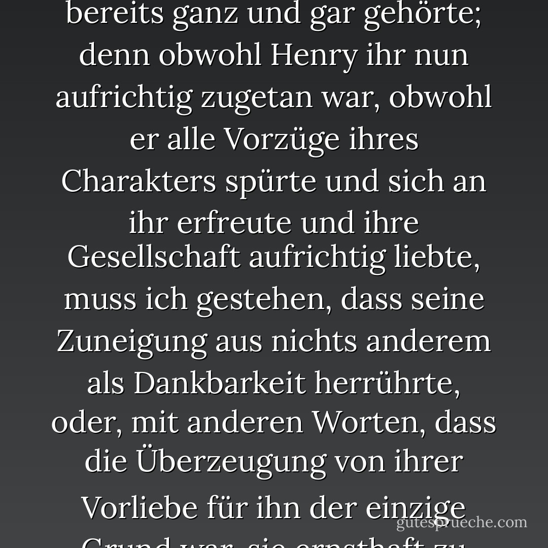 [Sein erstes Ziel war es, sich zu erklären, und bevor sie Mr. Allens Grundstück erreichten, hatte er es so gut getan, dass Catherine nicht glaubte, es könne jemals zu oft wiederholt werden. Sie versicherte sich seiner Zuneigung, und im Gegenzug wurde um sein Herz geworben, von dem sie wohl beide wussten, dass es ihm bereits ganz und gar gehörte; denn obwohl Henry ihr nun aufrichtig zugetan war, obwohl er alle Vorzüge ihres Charakters spürte und sich an ihr erfreute und ihre Gesellschaft aufrichtig liebte, muss ich gestehen, dass seine Zuneigung aus nichts anderem als Dankbarkeit herrührte, oder, mit anderen Worten, dass die Überzeugung von ihrer Vorliebe für ihn der einzige Grund war, sie ernsthaft zu bedenken. Das ist ein neuer Umstand in der Romantik, das gebe ich zu, und eine schreckliche Herabwürdigung der Würde einer Heldin; aber wenn es im gewöhnlichen Leben ebenso neu ist, so wird das Verdienst einer wilden Phantasie wenigstens mir zustehen. - Jane Austen<