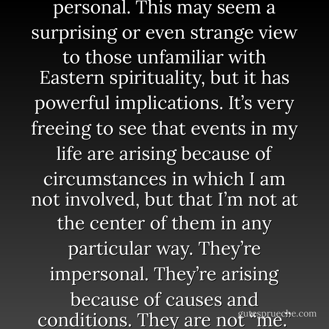 Quoting from Phillip Moffitt<br />Will Yoga and Meditation Really Change My Life?<br />The most profound change I’m aware of just now is a growing realization that life is not personal. This may seem a surprising or even strange view to those unfamiliar with Eastern spirituality, but it has powerful implications. It’s very freeing to see that events in my life are arising because of circumstances in which I am not involved, but that I’m not at the center of them in any particular way. They’re impersonal. They’re arising because of causes and conditions. They are not “me.” There is a profound freedom in this. It makes life much more peaceful and harmonious because I’m not in reaction to events all the time. (134) - Stephen Cope