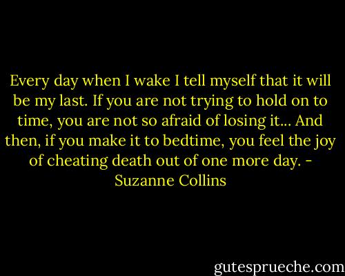 Every day when I wake I tell myself that it will be my last. If you are not trying to hold on to time, you are not so afraid of losing it... And then, if you make it to bedtime, you feel the joy of cheating death out of one more day. - Suzanne Collins