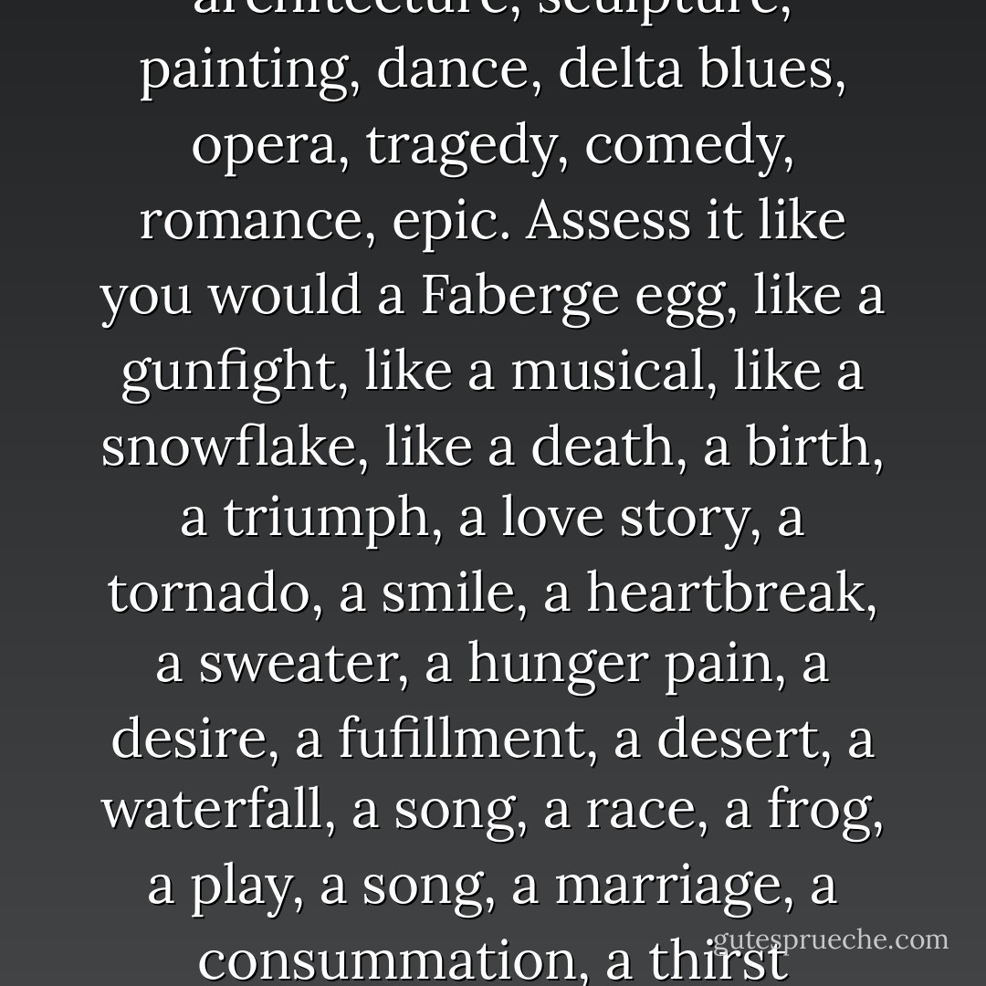 What is the world? What is it for?<br /> It is an art. It is the best of all possible art, a finite picture of the infinite. Assess it like prose, like poetry, like architecture, sculpture, painting, dance, delta blues, opera, tragedy, comedy, romance, epic. Assess it like you would a Faberge egg, like a gunfight, like a musical, like a snowflake, like a death, a birth, a triumph, a love story, a tornado, a smile, a heartbreak, a sweater, a hunger pain, a desire, a fufillment, a desert, a waterfall, a song, a race, a frog, a play, a song, a marriage, a consummation, a thirst quenched.<br /> Assess it like that. And when you're done, find an ant and have him assess the cathedrals of Europe. - N.D. Wilson